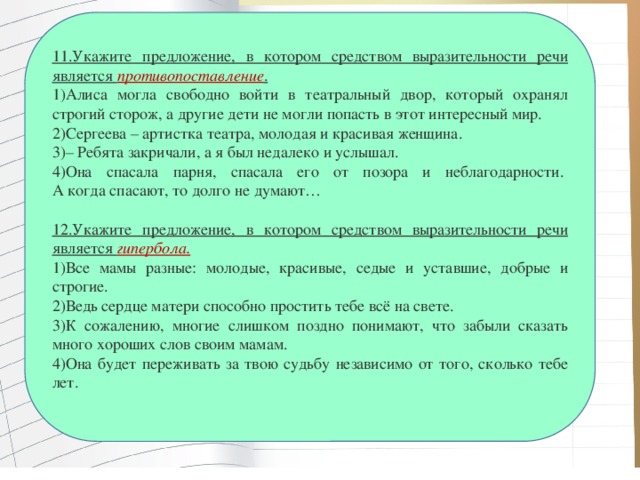 11.Укажите предложение, в котором средством выразительности речи является противопоставление . 1)Алиса могла свободно войти в театральный двор, который охранял строгий сторож, а другие дети не могли попасть в этот интересный мир. 2)Сергеева – артистка театра, молодая и красивая женщина. 3)– Ребята закричали, а я был недалеко и услышал. 4)Она спасала парня, спасала его от позора и неблагодарности.   А когда спасают, то долго не думают…  12.Укажите предложение, в котором средством выразительности речи является  гипербола. 1)Все мамы разные: молодые, красивые, седые и уставшие, добрые и строгие.        2)Ведь сердце матери способно простить тебе всё на свете.      3)К сожалению, многие слишком поздно понимают, что забыли сказать много хороших слов своим мамам. 4)Она будет переживать за твою судьбу независимо от того, сколько тебе лет.   