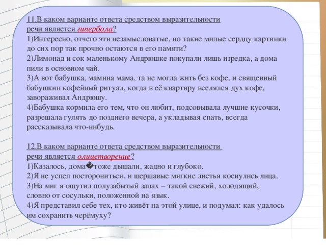 11.В каком варианте ответа средством выразительности речи является  гипербола ? 1)Интересно, отчего эти незамысловатые, но такие милые сердцу картинки до сих пор так прочно остаются в его памяти? 2)Лимонад и сок маленькому Андрюшке покупали лишь изредка, а дома пили в основном чай. 3)А вот бабушка, мамина мама, та не могла жить без кофе, и священный бабушкин кофейный ритуал, когда в её квартиру вселялся дух кофе, завораживал Андрюшу. 4)Бабушка кормила его тем, что он любит, подсовывала лучшие кусочки, разрешала гулять до позднего вечера, а укладывая спать, всегда рассказывала что-нибудь. 12.В каком варианте ответа средством выразительности речи является  олицетворение ? 1)Казалось, дома�тоже дышали, жадно и глубоко. 2)Я не успел посторониться, и шершавые мягкие листья коснулись лица. 3)На миг я ощутил полузабытый запах – такой свежий, холодящий, словно от сосульки, положенной на язык. 4)Я представил себе тех, кто живёт на этой улице, и подумал: как удалось им сохранить черёмуху? 