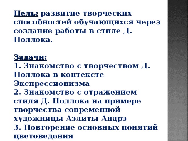 Цель: развитие творческих способностей обучающихся через создание работы в стиле Д. Поллока.  Задачи:  1. Знакомство с творчеством Д. Поллока в контексте Экспрессионизма 2. Знакомство с отражением стиля Д. Поллока на примере творчества современной художницы Аэлиты Андрэ 3. Повторение основных понятий цветоведения 