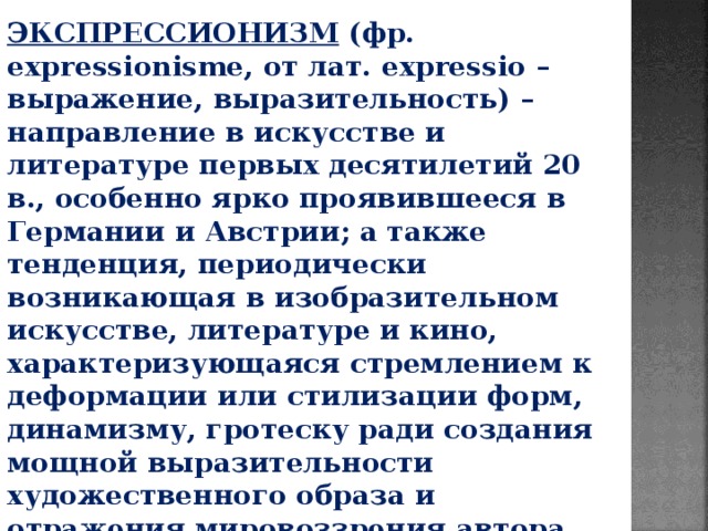 ЭКСПРЕССИОНИЗМ (фр. еxpressionismе, от лат. expressio – выражение, выразительность) – направление в искусстве и литературе первых десятилетий 20 в., особенно ярко проявившееся в Германии и Австрии; а также тенденция, периодически возникающая в изобразительном искусстве, литературе и кино, характеризующаяся стремлением к деформации или стилизации форм, динамизму, гротеску ради создания мощной выразительности художественного образа и отражения мировоззрения автора. 