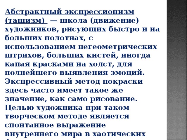 Абстрактный экспрессионизм (ташизм)  — школа (движение) художников, рисующих быстро и на больших полотнах, с использованием негеометрических штрихов, больших кистей, иногда капая красками на холст, для полнейшего выявления эмоций. Экспрессивный метод покраски здесь часто имеет такое же значение, как само рисование. Целью художника при таком творческом методе является спонтанное выражение внутреннего мира в хаотических формах, не организованных логическим мышлением. 