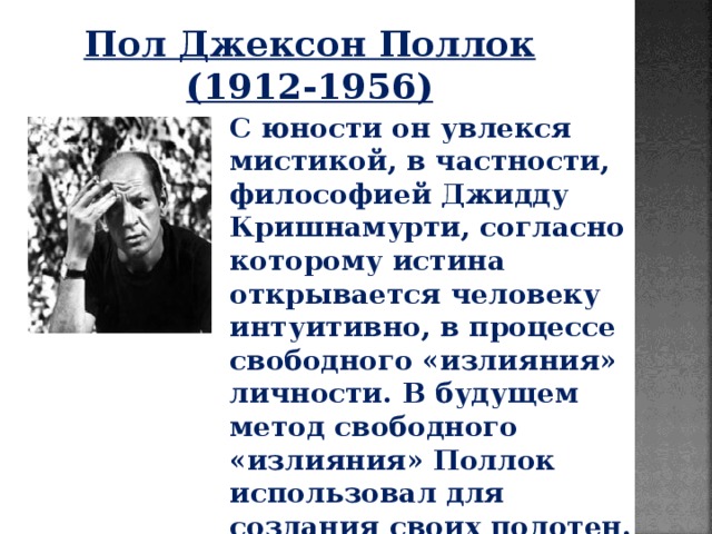 Пол Джексон Поллок (1912-1956) С юности он увлекся мистикой, в частности, философией Джидду Кришнамурти, согласно которому истина открывается человеку интуитивно, в процессе свободного «излияния» личности. В будущем метод свободного «излияния» Поллок использовал для создания своих полотен. 