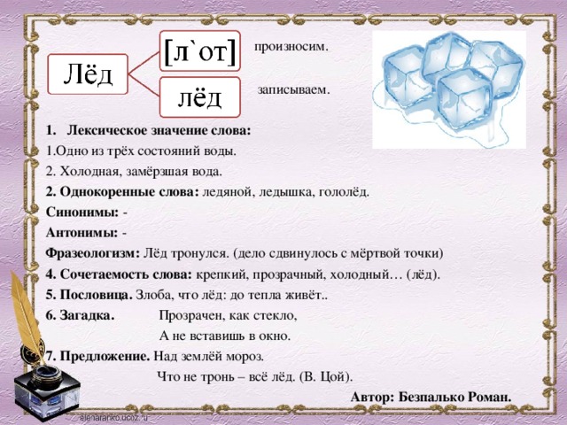  произносим.  записываем. Лексическое значение слова: 1.Одно из трёх состояний воды. 2. Холодная, замёрзшая вода. 2. Однокоренные слова: ледяной, ледышка, гололёд. Синонимы: - Антонимы: - Фразеологизм: Лёд тронулся. (дело сдвинулось с мёртвой точки) 4. Сочетаемость слова: крепкий, прозрачный, холодный… (лёд). 5. Пословица. Злоба, что лёд: до тепла живёт.. 6. Загадка.  Прозрачен, как стекло,    А не вставишь в окно. 7. Предложение. Над землёй мороз.  Что не тронь – всё лёд. (В. Цой).  Автор: Безпалько Роман.  