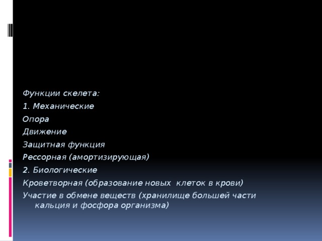 Функции скелета: 1. Механические Опора Движение Защитная функция Рессорная (амортизирующая) 2. Биологические Кроветворная (образование новых клеток в крови) Участие в обмене веществ (хранилище большей части кальция и фосфора организма) 