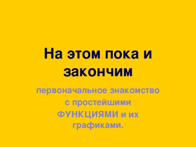 На этом пока и закончим первоначальное знакомство с простейшими ФУНКЦИЯМИ и их графиками. 