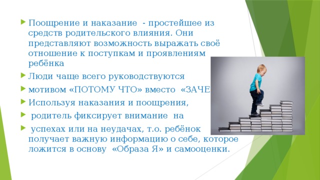 Поощрение и наказание - простейшее из средств родительского влияния. Они представляют возможность выражать своё отношение к поступкам и проявлениям ребёнка Люди чаще всего руководствуются мотивом «ПОТОМУ ЧТО» вместо «ЗАЧЕМ» Используя наказания и поощрения,  родитель фиксирует внимание на  успехах или на неудачах, т.о. ребёнок получает важную информацию о себе, которое ложится в основу «Образа Я» и самооценки. 