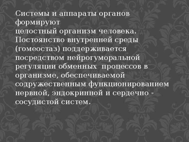 Системы и аппараты органов формируют целостный организм человека. Постоянство внутренней среды (гомеостаз) поддерживается посредством нейрогуморальной регуляции обменных процессов в организме, обеспечиваемой содружественным функционированием нервной, эндокринной и сердечно - сосудистой систем. 