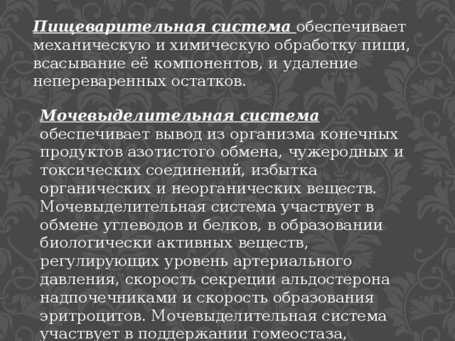 Пищеварительная система обеспечивает механическую и химическую обработку пищи, всасывание её компонентов, и удаление непереваренных остатков. Мочевыделительная система обеспечивает вывод из организма конечных продуктов азотистого обмена, чужеродных и токсических соединений, избытка органических и неорганических веществ. Мочевыделительная система участвует в обмене углеводов и белков, в образовании биологически активных веществ, регулирующих уровень артериального давления, скорость секреции альдостерона надпочечниками и скорость образования эритроцитов. Мочевыделительная система участвует в поддержании гомеостаза, регулируя водно-солевой обмен. 