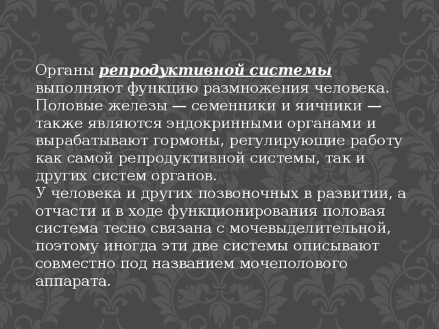 Органы репродуктивной системы выполняют функцию размножения человека. Половые железы — семенники и яичники — также являются эндокринными органами и вырабатывают гормоны, регулирующие работу как самой репродуктивной системы, так и других систем органов. У человека и других позвоночных в развитии, а отчасти и в ходе функционирования половая система тесно связана с мочевыделительной, поэтому иногда эти две системы описывают совместно под названием мочеполового аппарата. 