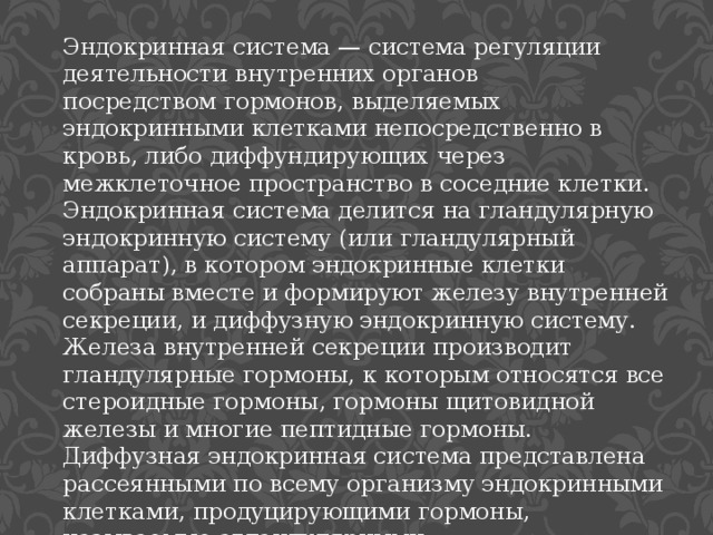 Эндокринная система — система регуляции деятельности внутренних органов посредством гормонов, выделяемых эндокринными клетками непосредственно в кровь, либо диффундирующих через межклеточное пространство в соседние клетки. Эндокринная система делится на гландулярную эндокринную систему (или гландулярный аппарат), в котором эндокринные клетки собраны вместе и формируют железу внутренней секреции, и диффузную эндокринную систему. Железа внутренней секреции производит гландулярные гормоны, к которым относятся все стероидные гормоны, гормоны щитовидной железы и многие пептидные гормоны. Диффузная эндокринная система представлена рассеянными по всему организму эндокринными клетками, продуцирующими гормоны, называемые агландулярными. 