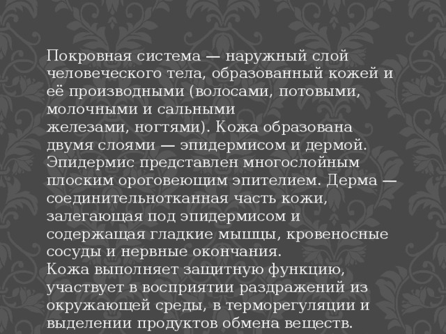 Покровная система — наружный слой человеческого тела, образованный кожей и её производными (волосами, потовыми, молочными и сальными железами, ногтями). Кожа образована двумя слоями — эпидермисом и дермой. Эпидермис представлен многослойным плоским ороговеющим эпителием. Дерма — соединительнотканная часть кожи, залегающая под эпидермисом и содержащая гладкие мышцы, кровеносные сосуды и нервные окончания. Кожа выполняет защитную функцию, участвует в восприятии раздражений из окружающей среды, в терморегуляции и выделении продуктов обмена веществ. 