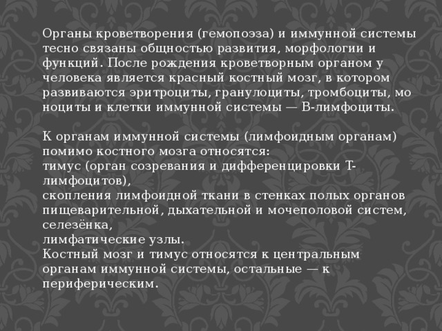 Органы кроветворения (гемопоэза) и иммунной системы тесно связаны общностью развития, морфологии и функций. После рождения кроветворным органом у человека является красный костный мозг, в котором развиваются эритроциты, гранулоциты, тромбоциты, моноциты и клетки иммунной системы — B-лимфоциты. К органам иммунной системы (лимфоидным органам) помимо костного мозга относятся:  тимус (орган созревания и дифференцировки T-лимфоцитов), скопления лимфоидной ткани в стенках полых органов пищеварительной, дыхательной и мочеполовой систем,  селезёнка,  лимфатические узлы. Костный мозг и тимус относятся к центральным органам иммунной системы, остальные — к периферическим. 