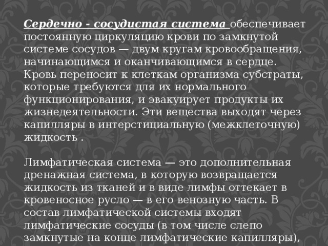 Сердечно - сосудистая система обеспечивает постоянную циркуляцию крови по замкнутой системе сосудов — двум кругам кровообращения, начинающимся и оканчивающимся в сердце. Кровь переносит к клеткам организма субстраты, которые требуются для их нормального функционирования, и эвакуирует продукты их жизнедеятельности. Эти вещества выходят через капилляры в интерстициальную (межклеточную) жидкость . Лимфатическая система — это дополнительная дренажная система, в которую возвращается жидкость из тканей и в виде лимфы оттекает в кровеносное русло — в его венозную часть. В состав лимфатической системы входят лимфатические сосуды (в том числе слепо замкнутые на конце лимфатические капилляры), а также расположенные по ходу лимфатических сосудов лимфатические узлы. 