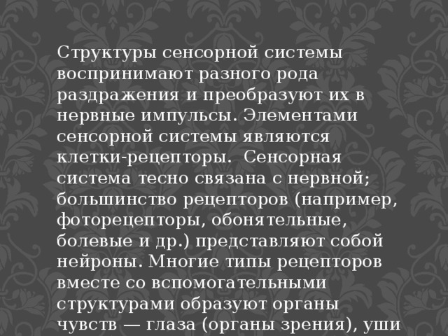 Структуры сенсорной системы воспринимают разного рода раздражения и преобразуют их в нервные импульсы. Элементами сенсорной системы являются клетки-рецепторы. Сенсорная система тесно связана с нервной; большинство рецепторов (например, фоторецепторы, обонятельные, болевые и др.) представляют собой  нейроны. Многие типы рецепторов вместе со вспомогательными структурами образуют органы чувств — глаза (органы зрения), уши (орган слуха) и др. 