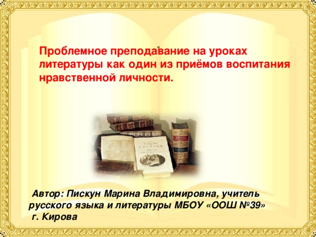 Проблемное преподавание на уроках литературы как один из приёмов воспитания нравственной личности.  Автор: Пискун Марина Владимировна, учитель русского языка и литературы МБОУ «ООШ №39»  г. Кирова  