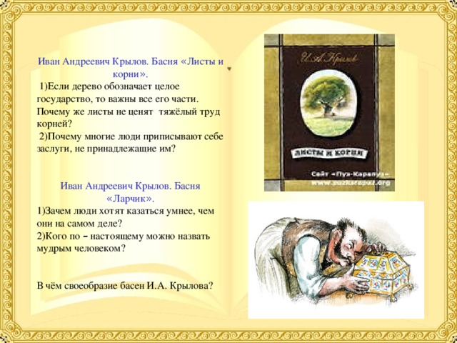 Иван Андреевич Крылов. Басня « Листы и корни » .  1)Если дерево обозначает целое государство, то важны все его части. Почему же листы не ценят тяжёлый труд корней?  2)Почему многие люди приписывают себе заслуги, не принадлежащие им? Иван Андреевич Крылов. Басня « Ларчик » . 1)Зачем люди хотят казаться умнее, чем они на самом деле? 2)Кого по – настоящему можно назвать мудрым человеком? В чём своеобразие басен И.А. Крылова? 