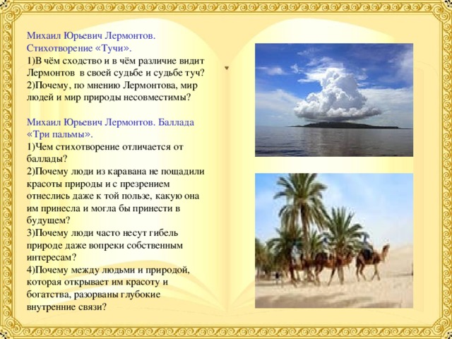 Михаил Юрьевич Лермонтов. Стихотворение « Тучи » . 1)В чём сходство и в чём различие видит Лермонтов в своей судьбе и судьбе туч? 2)Почему, по мнению Лермонтова, мир людей и мир природы несовместимы? Михаил Юрьевич Лермонтов. Баллада « Три пальмы » . 1)Чем стихотворение отличается от баллады? 2)Почему люди из каравана не пощадили красоты природы и с презрением отнеслись даже к той пользе, какую она им принесла и могла бы принести в будущем? 3)Почему люди часто несут гибель природе даже вопреки собственным интересам? 4)Почему между людьми и природой, которая открывает им красоту и богатства, разорваны глубокие внутренние связи? 