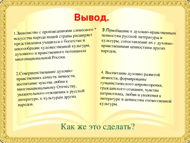 1.Знакомство с произведениями словесного искусства народа нашей страны расширяет представления учащихся о богатстве и многообразии художественной культуры, духовного и нравственного потенциала многонациональной России. 2.Совершенствование духовно-нравственных качеств личности, воспитание чувства любви к многонациональному Отечеству, уважительного отношения к русской литературе, к культурам других народов. 3.П риобщение к духовно-нравственным ценностям русской литературы и культуры, сопоставление их с духовно-нравственными ценностями других народов. 4. Воспитание духовно развитой личности, формирование гуманистического мировоззрения, гражданского сознания, чувства патриотизма, любви и уважения к литературе и ценностям отечественной культуры.  Вывод.  Как же это сделать? 