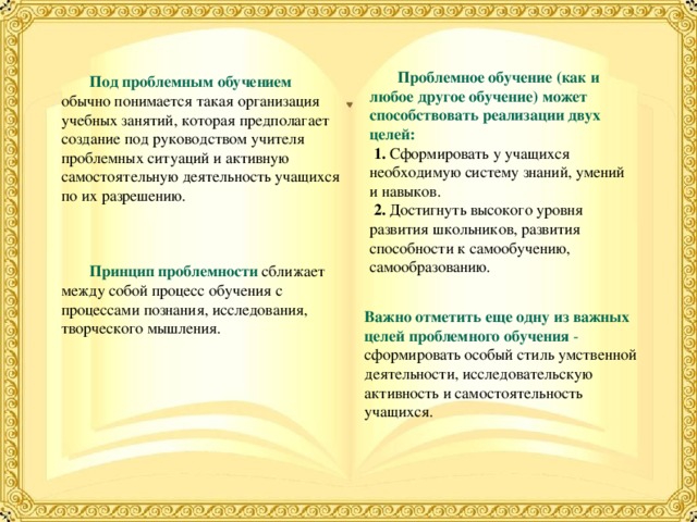  Проблемное обучение (как и любое другое обучение) может способствовать реализации двух целей:  1. Сформировать у учащихся необходимую систему знаний, умений и навыков.  2. Достигнуть высокого уровня развития школьников, развития способности к самообучению, самообразованию.  Под проблемным обучением  обычно понимается такая организация учебных занятий, которая предполагает создание под руководством учителя проблемных ситуаций и активную самостоятельную деятельность учащихся по их разрешению.  Принцип проблемности  сближает между собой процесс обучения с процессами познания, исследования, творческого мышления. Важно отметить еще одну из важных целей проблемного обучения - сформировать особый стиль умственной деятельности, исследовательскую активность и самостоятельность учащихся. 