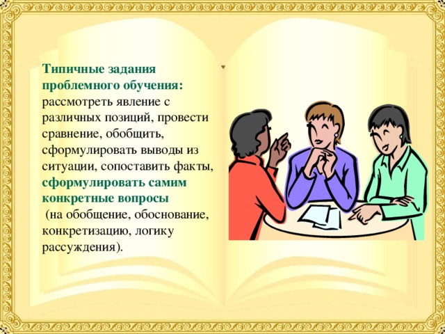 Типичные задания проблемного обучения: рассмотреть явление с различных позиций, провести сравнение, обобщить, сформулировать выводы из ситуации, сопоставить факты, сформулировать самим конкретные вопросы  (на обобщение, обоснование, конкретизацию, логику рассуждения). 