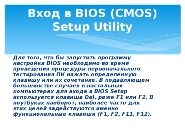 Вход в BIOS (CMOS) Setup Utility Для того, что бы запустить программу настройки BIOS необходимо во время проведения процедуры первоначального тестирования ПК нажать определенную клавишу или их сочетание. В подавляющем большинстве случаев в настольных компьютерах для входа в BIOS Setup используется клавиша Del, реже F1 или F2. В ноутбуках наоборот, наиболее часто для этих целей задействуются именно функциональные клавиши (F1, F2, F11, F12).  