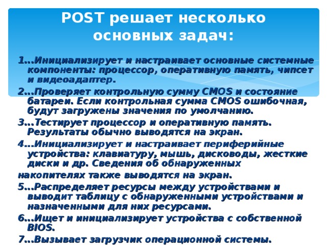 POST решает несколько основных задач:   1...Инициализирует и настраивает основные системные компоненты: процессор, оперативную память, чипсет и видеоадаптер. 2...Проверяет контрольную сумму CMOS и состояние батареи. Если контрольная сумма CMOS ошибочная, будут загружены значения по умолчанию. 3...Тестирует процессор и оперативную память. Результаты обычно выводятся на экран. 4...Инициализирует и настраивает периферийные устройства: клавиатуру, мышь, дисководы, жесткие диски и др. Сведения об обнаруженных накопителях также выводятся на экран. 5...Распределяет ресурсы между устройствами и выводит таблицу с обнаруженными устройствами и назначенными для них ресурсами. 6...Ищет и инициализирует устройства с собственной BIOS. 7...Вызывает загрузчик операционной системы. 