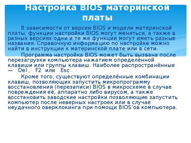 Настройка BIOS материнской платы   В зависимости от версии BIOS и модели материнской платы, функции настройки BIOS могут меняться, а также в разных версиях одни и те же функции могут иметь разные названия. Справочную информацию по настройке можно найти в инструкции к материнской плате или в сети.   Программа настройка BIOS может быть вызвана после перезагрузки компьютера нажатием определённой клавиши или группы клавиш. Наиболее распространённые — Del , F2 или Esc .   Кроме того, существуют определённые комбинации клавиш, позволяющих запустить микропрограмму восстановления (перезаписи) BIOS в микросхеме в случае повреждения её, аппаратно либо вирусом, а также восстановить заводские настройки позволяющие запустить компьютер после неверных настроек или в случае неудачного оверклокинга при помощи BIOS’ов компьютера. 