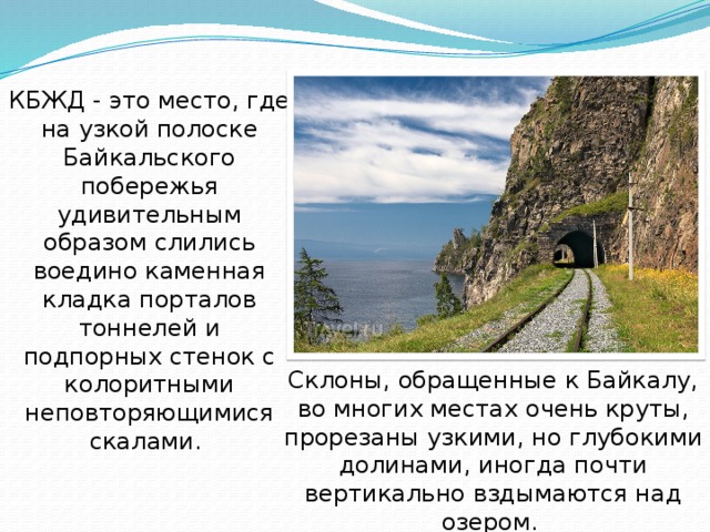 КБЖД - это место, где на узкой полоске Байкальского побережья удивительным образом слились воедино каменная кладка порталов тоннелей и подпорных стенок с колоритными неповторяющимися скалами. Склоны, обращенные к Байкалу, во многих местах очень круты, прорезаны узкими, но глубокими долинами, иногда почти вертикально вздымаются над озером. 