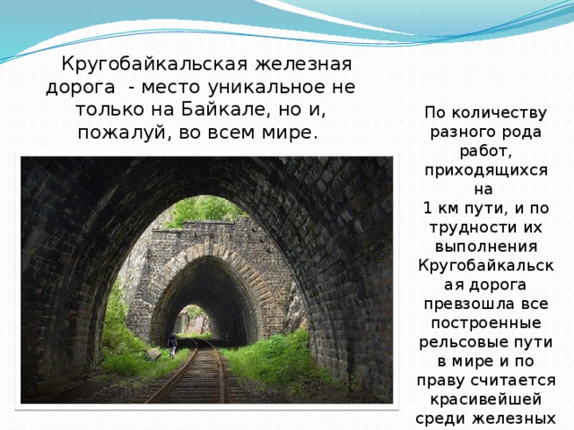  Кругобайкальская железная дорога - место уникальное не только на Байкале, но и, пожалуй, во всем мире. По количеству разного рода работ, приходящихся на 1 км пути, и по трудности их выполнения Кругобайкальская дорога превзошла все построенные рельсовые пути в мире и по праву считается красивейшей среди железных дорог мира. 