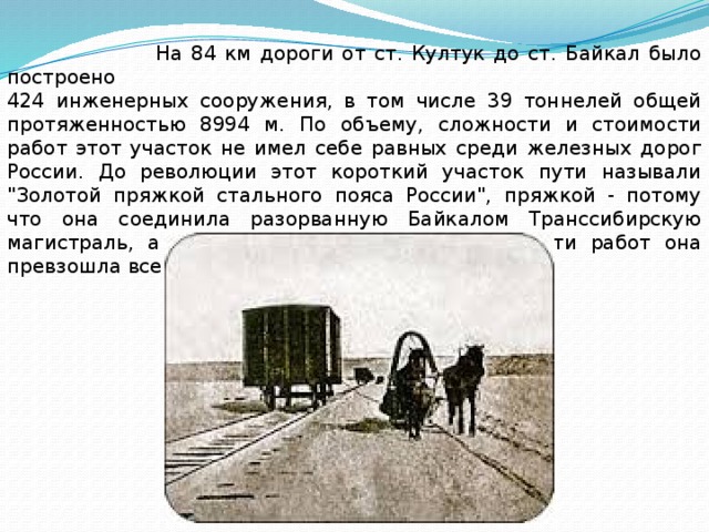  На 84 км дороги от ст. Култук до ст. Байкал было построено 424 инженерных сооружения, в том числе 39 тоннелей общей протяженностью 8994 м. По объему, сложности и стоимости работ этот участок не имел себе равных среди железных дорог России. До революции этот короткий участок пути называли 