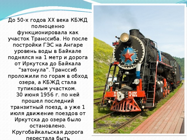 До 50-х годов ХХ века КБЖД полноценно функционировала как участок Транссиба. Но после постройки ГЭС на Ангаре уровень воды в Байкале поднялся на 1 метр и дорога от Иркутска до Байкала 