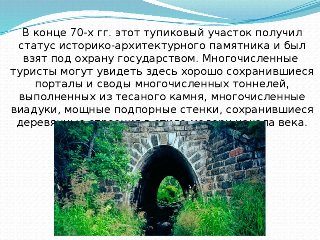 В конце 70-х гг. этот тупиковый участок получил статус историко-архитектурного памятника и был взят под охрану государством. Многочисленные туристы могут увидеть здесь хорошо сохранившиеся порталы и своды многочисленных тоннелей, выполненных из тесаного камня, многочисленные виадуки, мощные подпорные стенки, сохранившиеся деревянные строения в стиле модерн начала века. 