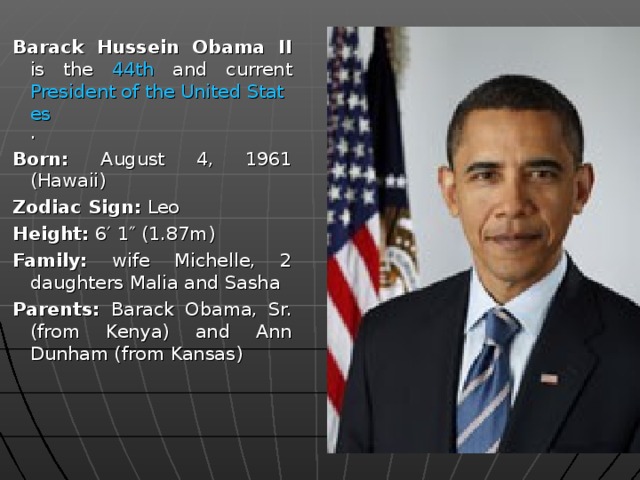 Barack Hussein Obama II is the 44th and current President of the United States . Born: August 4, 1961 (Hawaii) Zodiac Sign: Leo Height: 6′ 1″ (1.87m) Family: wife Michelle, 2 daughters Malia and Sasha Parents: Barack Obama, Sr. (from Kenya) and Ann Dunham (from Kansas) Barack Hussein Obama II is the 44th and current President of the United States . Born: August 4, 1961 (Hawaii) Zodiac Sign: Leo Height: 6′ 1″ (1.87m) Family: wife Michelle, 2 daughters Malia and Sasha Parents: Barack Obama, Sr. (from Kenya) and Ann Dunham (from Kansas) 