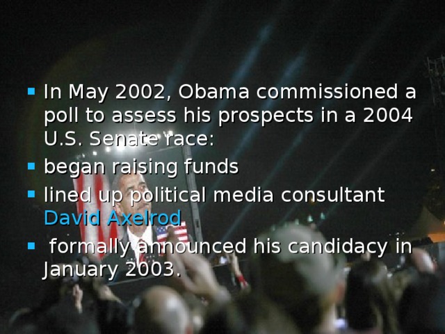In May 2002, Obama commissioned a poll to assess his prospects in a 2004 U.S. Senate race: began raising funds  lined up political media consultant David Axelrod   formally announced his candidacy in January 2003.  