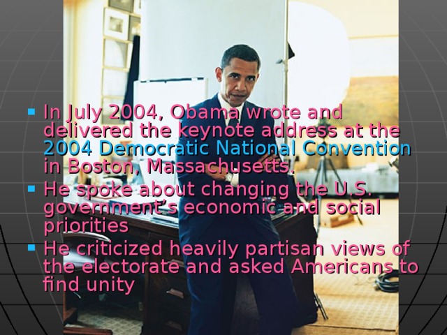 In July 2004, Obama wrote and delivered the keynote address at the 2004 Democratic National Convention in Boston, Massachusetts. He spoke about changing the U.S. government’s economic and social priorities  He criticized heavily partisan views of the electorate and asked Americans to find unity    