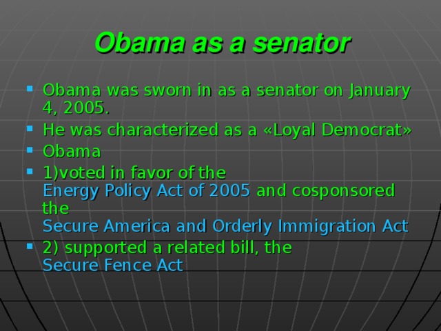 Obama as a senator Obama was sworn in as a senator on January 4, 2005.  He was characterized as a « Loyal Democrat » Obama 1)voted in favor of the Energy Policy Act of 2005 and cosponsored the Secure America and Orderly Immigration Act 2) supported a related bill, the Secure Fence Act   