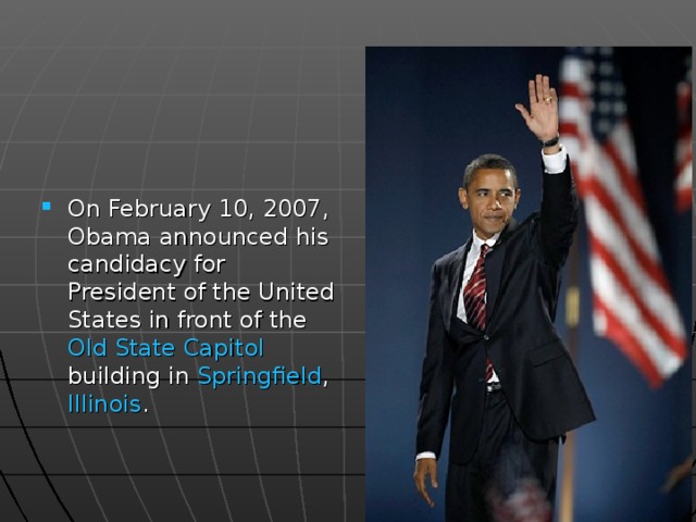On February 10, 2007, Obama announced his candidacy for President of the United States in front of the Old State Capitol building in Springfield , Illinois . 