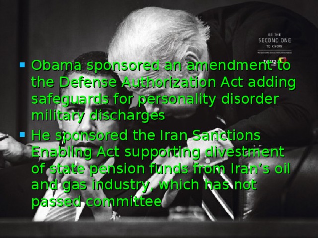 Obama sponsored an amendment to the Defense Authorization Act adding safeguards for personality disorder military discharges  He sponsored the Iran Sanctions Enabling Act supporting divestment of state pension funds from Iran’s oil and gas industry, which has not passed committee  
