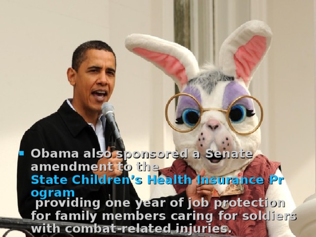   Obama also sponsored a Senate amendment to the State Children’s Health Insurance Program providing one year of job protection for family members caring for soldiers with combat-related injuries.  