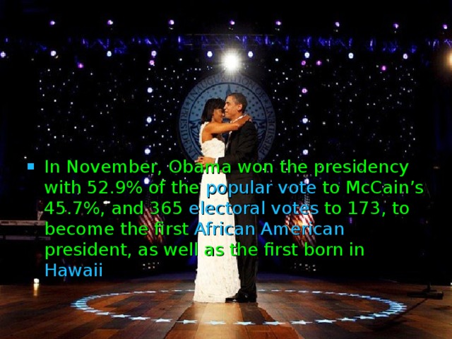 In November, Obama won the presidency with 52.9% of the popular vote to McCain’s 45.7%, and 365 electoral votes to 173, to become the first African American president, as well as the first born in Hawaii  