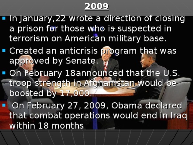 2009 In January,22 wrote a direction of closing a prison for those who is suspected in terrorism on American military base. Created an anticrisis program that was approved by Senate. On February 18announced that the U.S. troop strength in Afghanistan would be boosted by 17,000.  On February 27, 2009, Obama declared that combat operations would end in Iraq within 18 months  