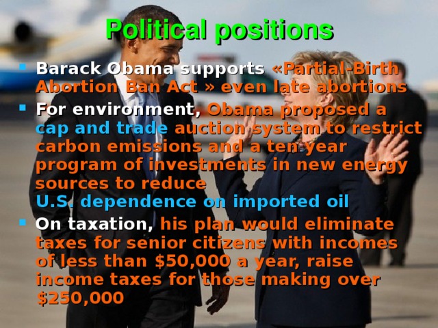 Political positions Barack Obama supports  «Partial-Birth Abortion Ban Act » even  late abortions For environment, Obama proposed a cap and trade auction system to restrict carbon emissions and a ten year program of investments in new energy sources to reduce U.S. dependence on imported oil  On taxation, his plan would eliminate taxes for senior citizens with incomes of less than $50,000 a year, raise income taxes for those making over $250,000 
