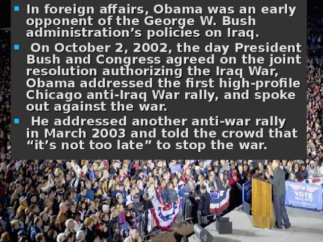In foreign affairs, Obama was an early opponent of the George W. Bush administration’s policies on Iraq.  On October 2, 2002, the day President Bush and Congress agreed on the joint resolution authorizing the Iraq War, Obama addressed the first high-profile Chicago anti-Iraq War rally, and spoke out against the war.  He addressed another anti-war rally in March 2003 and told the crowd that “it’s not too late” to stop the war.  