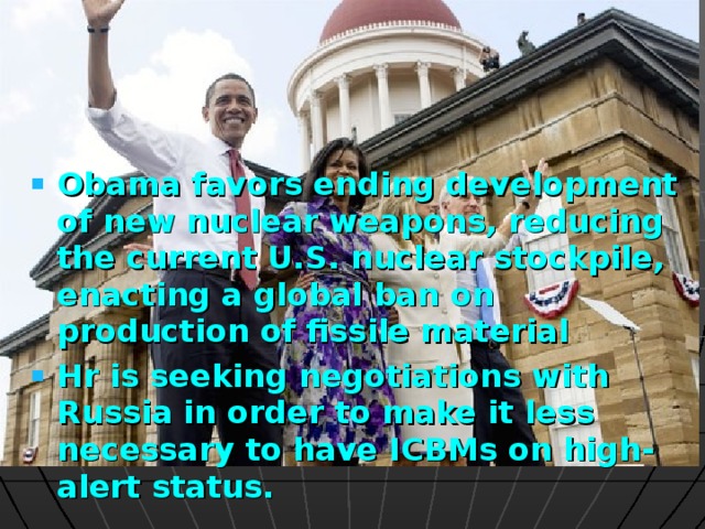 Obama favors ending development of new nuclear weapons, reducing the current U.S. nuclear stockpile, enacting a global ban on production of fissile material Hr is seeking negotiations with Russia in order to make it less necessary to have ICBMs on high-alert status.  