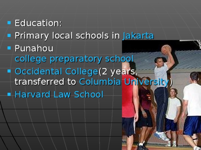 Education: Primary local schools in Jakarta Punahou college preparatory school  Occidental College (2 years, transferred to Columbia University ) Harvard Law School  
