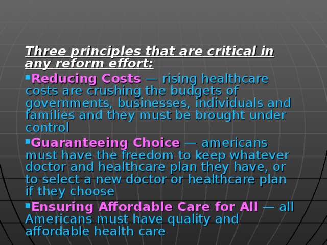 Three principles that are critical in any reform effort: Reducing Costs  — rising healthcare costs are crushing the budgets of governments, businesses, individuals and families and they must be brought under control Guaranteeing Choice  — americans must have the freedom to keep whatever doctor and healthcare plan they have, or to select a new doctor or healthcare plan if they choose Ensuring Affordable Care for All  — all Americans must have quality and affordable health care 