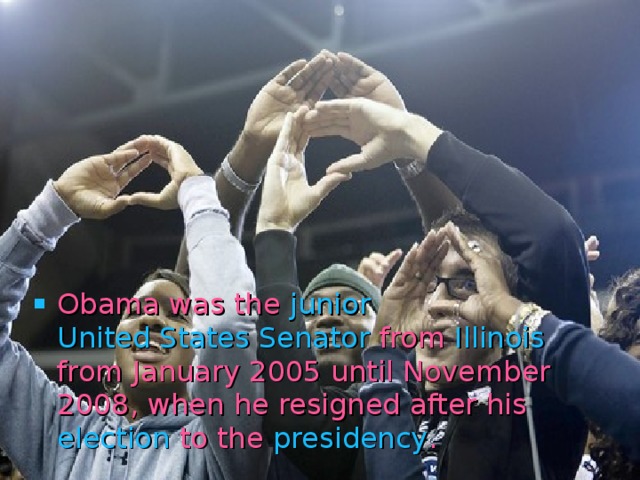 Obama was the junior  United States Senator from Illinois from January 2005 until November 2008, when he resigned after his election to the presidency . 