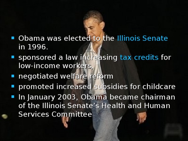 Obama was elected to the Illinois Senate in 1996. sponsored a law increasing tax credits for low-income workers, negotiated welfare reform  promoted increased subsidies for childcare  In January 2003, Obama became chairman of the Illinois Senate’s Health and Human Services Committee 