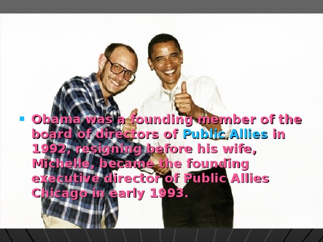 Obama was a founding member of the board of directors of Public Allies in 1992, resigning before his wife, Michelle, became the founding executive director of Public Allies Chicago in early 1993.  