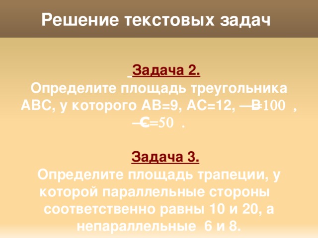 Решение текстовых задач   Задача 2. Определите площадь треугольника АВС, у которого АВ=9, АС=12,  =100  ,  С=50  .   Задача 3. Определите площадь трапеции, у которой параллельные стороны соответственно равны 10 и 20, а непараллельные 6 и 8. 